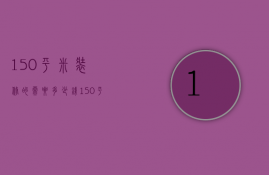 150平米装修的需要多少钱?（150平方米房子装修要多少钱）