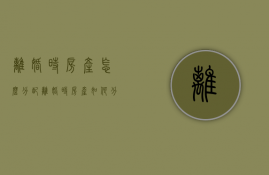 离婚时房产怎么分配（离婚时房产如何分配）