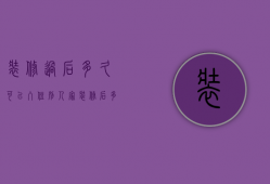 装修过后多久可以入住别人家（装修后多久可以入住一般来说 装修后多久可以入住对于不同人）