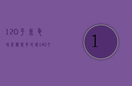 120平米毛坯房简装多少钱（140平米毛坯房子装修大概需要多少钱）