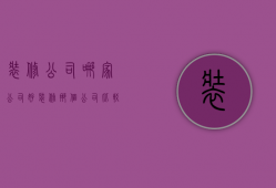 装修公司哪家公司好（装修那个公司比较好 如何选装修公司）