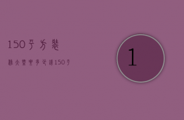 150平方装修大概要多少钱（150平米装修大概多少钱）