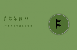 阜阳装修100平方要多少钱  在阜新装修一套100平米的房子需要多少钱