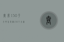 套房150平方要怎装修（150平米新房装修预算 150平米新房装修要点）