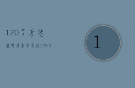 120平方装修预算表多少钱（120平方新房装修设计 120平方新房装修预算）