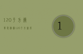 120平方简单装修图（120平方新房装修设计技巧 120平米房子装修注意事项）