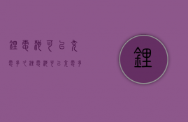 锂电池可以充电多久  锂电池可以充电多久才能充满