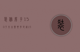 装修房子150平方大概要多少钱（150平房子装修多少钱 150平房子装修要点）