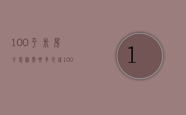 100平米房子装修需要多少钱（100平装修要多少钱 房子如何装修省钱）