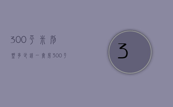 300平米别墅多少钱一套房（300平米别墅价格是多少 300平别墅装修技巧）