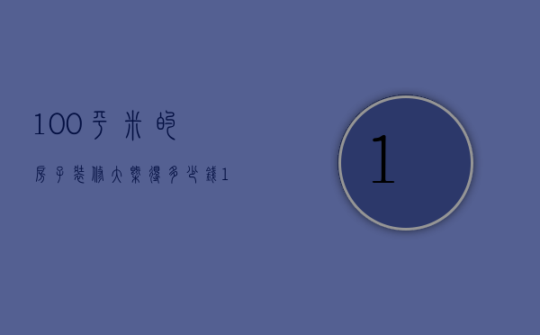 100平米的房子装修大概得多少钱（100平装修要多少钱 100平米房子装修预算）