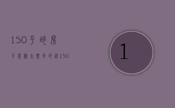 150平的房子装修大概多少钱（150平房子装修大概多少钱）