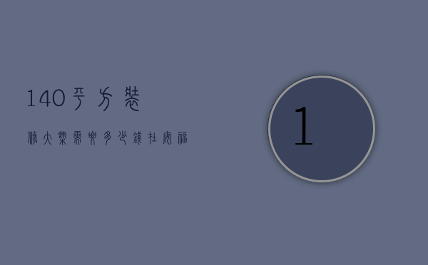 140平方装修大概需要多少钱在安福（140平方装修要多少钱 140平方装修预算）