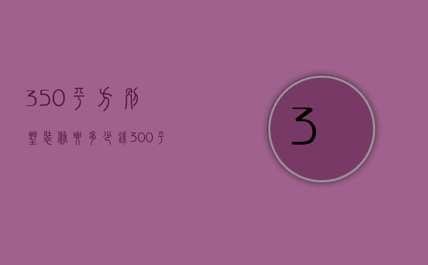 350平方别墅装修要多少钱（300平别墅装修费用 别墅装修技巧）