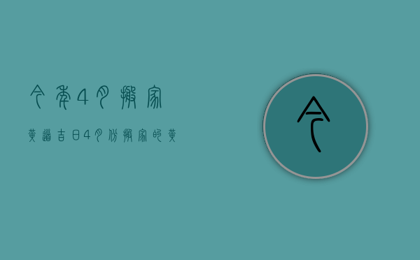 今年4月搬家黄道吉日（4月份搬家的黄道吉日查询2023年）