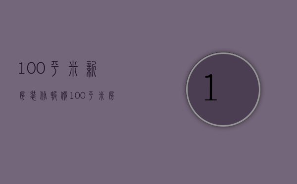 100平米新房装修报价（100平米房屋装修报价）