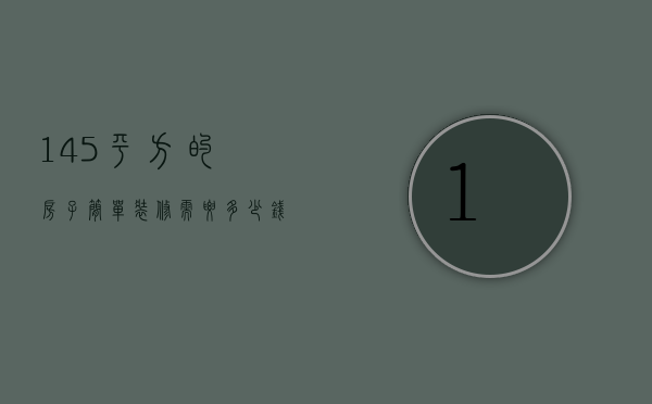 145平方的房子简单装修需要多少钱?（140平方装修大概需要多少钱百度贴吧）