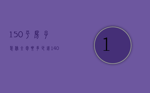 150平房子装修全包要多少钱（140平米装修全包多少钱价目表）