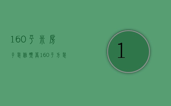 160平米房子装修预算（160平方装修预算是多少  160平方装修设计方法）