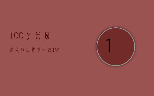 100平米房屋装修大概多少钱（100平米房子装修大概多少钱）