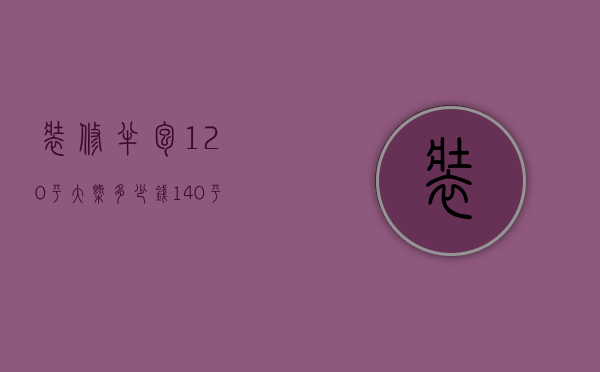 装修半包120平大概多少钱（140平米房子装修半包价格多少 装修预算费用）