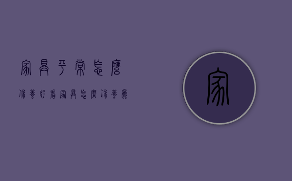 家具平常怎么保养好看（家具怎么保养为好）