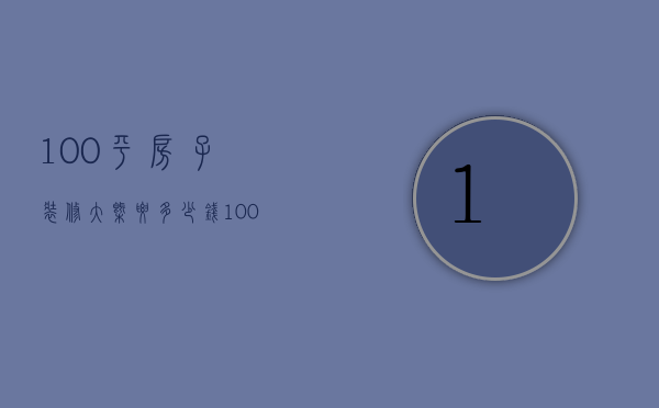 100平房子装修大概要多少钱（100平房子装修需要多少钱明细 装修注意事项）