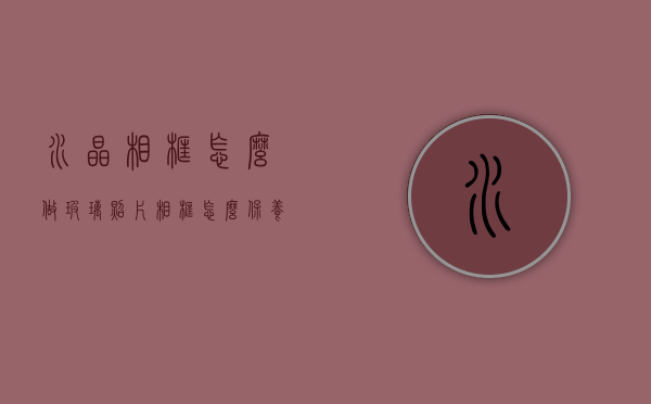 水晶相框怎么做（玻璃照片相框怎么保养？玻璃相框详解）