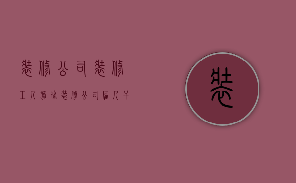 装修公司装修工人劳务  装修公司雇人干活是否雇佣关系