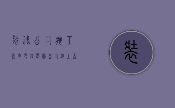 装修公司施工图多少钱  装修公司施工图多少钱一个