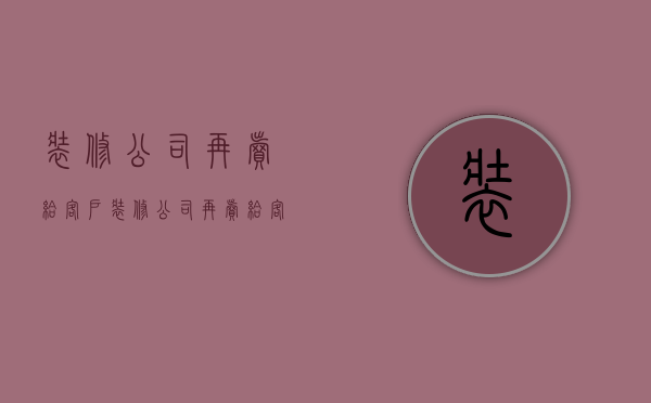 装修公司再卖给客户  装修公司再卖给客户怎么说