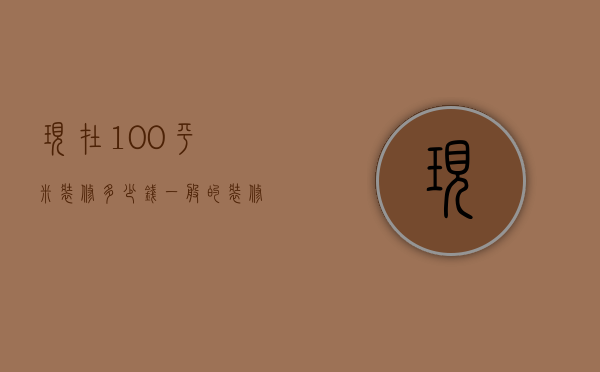 现在100平米装修多少钱（一般的装修100平米需要多少钱）