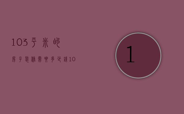 103平米的房子装修需要多少钱（104平米装修预算是多少  104平米装修设计方法）