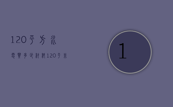 120平方水电买多少材料（120平米水电改造大概多少钱）