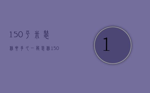 150平米装修要多久  一般装修150平方要多少钱?