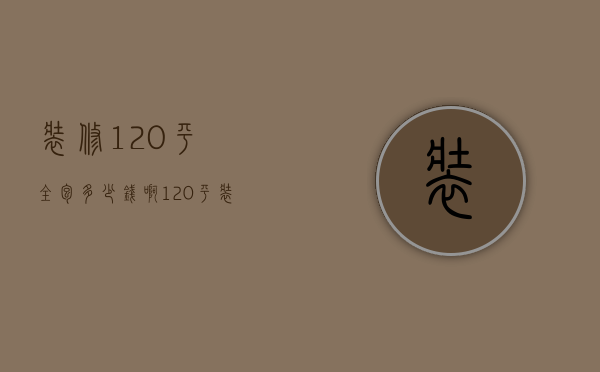 装修120平全包多少钱啊（120平装修全包10万）