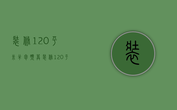 装修120平米半包预算 装修120平设计要点