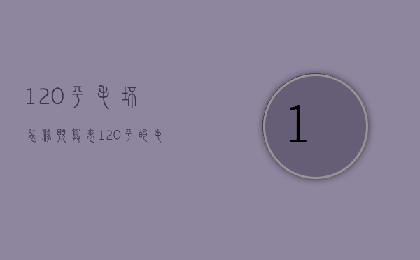 120平毛坯装修预算表（120平的毛坯房装修下来大概要多少钱）