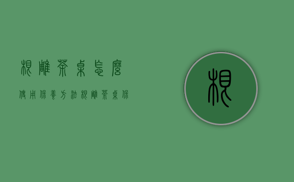 根雕茶桌怎么使用保养方法（根雕茶桌保养法则：根雕茶桌如何进行保养？）