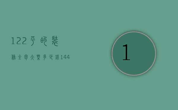 122平的装修全包大概多少钱（144平房子装修全包需要多少钱）