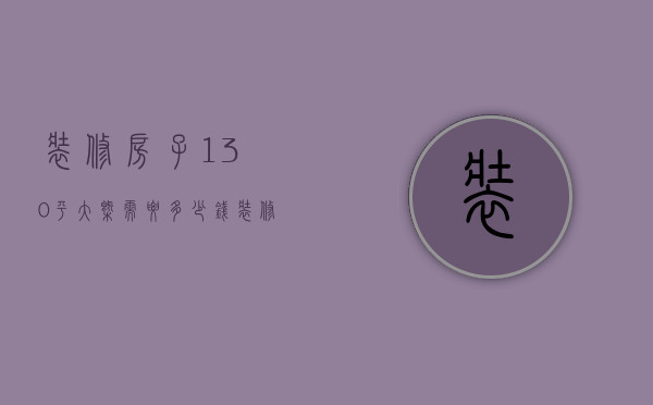 装修房子130平大概需要多少钱（装修多少钱130平 房子装修注意哪些）