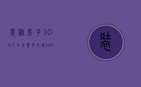 装修房子100平方大概多少钱（100平米房屋装修多少钱）