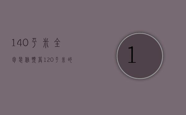 140平米全包装修预算（120平米的房子全包装修大概需要多少钱）