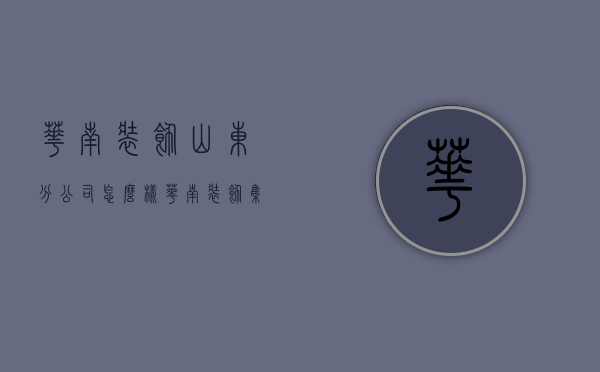 华南装饰山东分公司怎么样  华南装饰集团2021年8月份上市