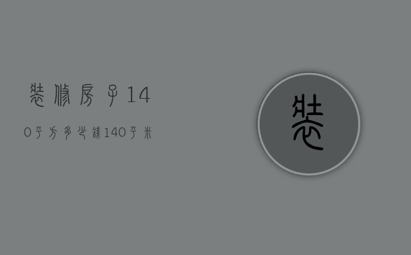 装修房子140平方多少钱（140平米房子精装修大概需要多少钱）