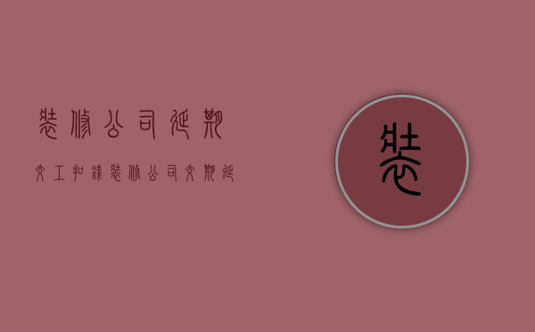 装修公司延期交工扣钱  装修公司交期延迟,违约金怎么算的?