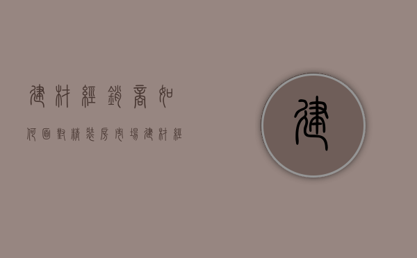 建材经销商如何面对精装房市场  建材经销商如何面对精装房市场竞争