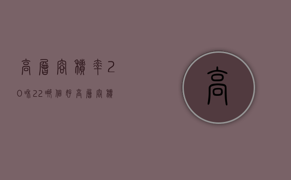 高层容积率2.0和2.2哪个好 高层容积率2.6算不算高 高层容积率2.5怎么样