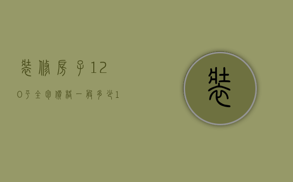 装修房子120平全包价格一般多少（装修全包120平一共多少钱）