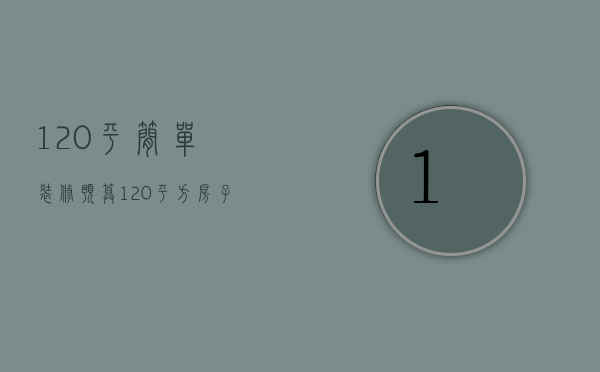 120平简单装修预算（120平方房子装修预算）